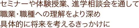 セミナーや体験授業、進学相談会を通して職業・職種への理解をより深め具体的に将来を考えるきっかけに